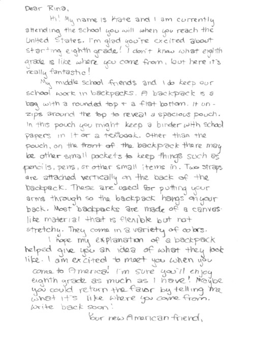 Written response. Dear Rina, Hi! My name is Kate and I am currently attending the school you will when you reach the United States. I'm glad you're excited about starting eighth grade! I don't know what eighth grade is like where you come from, but here it's really fantastic! My middle school friends and I do keep our school work in backpacks. A backpack is a bag with a rounded top + a flat bottom. It un-zips around the top to reveal a spacious pouch. In this pouch you might keep a binder with school papers in it or a textbook. Other than the pouch, on the front of the backpack there may be other small pockets to keep things such as pencils, pens, or other small items in. Two straps are attached vertically on the back of the backpack. These are used for putting your arms through so the backpack hangs on your back. Most backpacks are made of a canvas like material that is flexible but not stretchy. Tehy come in a veriety of colors. I hope my explanation of a backpack helped give you an idea of what they look like. I am excited to meet you when you come to America! I'm sure you'll enjoy eighth grade as much as I have! Maybe you could return the favor by telling me what it's like where you come from. Write back soon! Your new American friend,