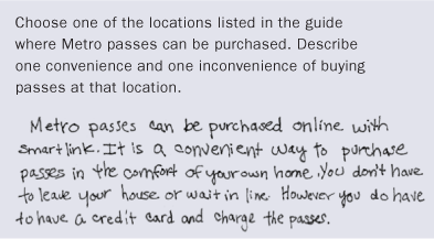 Sample Question: Choose one of the locations listed in the guide where Metro passes can be purchased. Describe one convenience and one inconvenience of buying passes at that location. Handwritten response: Metro passes can be purchased online with smartlink. It is a convenient way to purchase passes in the comfort of your own home. You don't have to leave your house or wait in line. However, you do have to have a credit card and charge the passes.