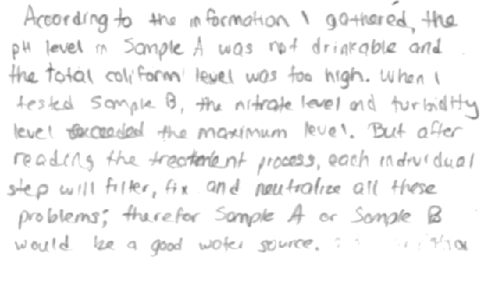 According to the information gathered, the pH level in Sample A was not drinkable and the total coliform level was too high. When I tested Sample B, the nitrate and turbidity level exceeded the maximum level. But after reading the treatment process, each individual step will filter, fix, and neutralize all these problems; therefore, Sample A or Sample B would be a good water source.