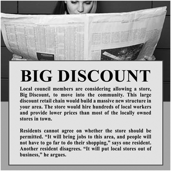 BIG DISCOUNT. Local council members are considering allowing a store, Big Discount, to move into the community. This large discount retail chain would build a massive new structure in your areaa. The store would hire hundreds of local workers and provide lower prices than most of the locally owned stores in town. Residents cannot agree on whether the store should be permitted. 'It will brings jobs to this area, and people will not have to go far to do their shopping,' says one resident. Another resident disagrees. 'It will put local stores out of business,' he argues.